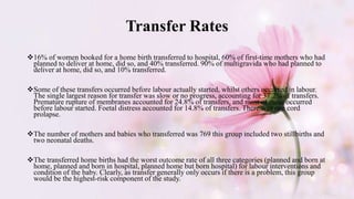 Transfer Rates
16% of women booked for a home birth transferred to hospital, 60% of first-time mothers who had
planned to deliver at home, did so, and 40% transferred. 90% of multigravida who had planned to
deliver at home, did so, and 10% transferred.
Some of these transfers occurred before labour actually started, whilst others occurred in labour.
The single largest reason for transfer was slow or no progress, accounting for 37.2% of transfers.
Premature rupture of membranes accounted for 24.8% of transfers, and most of these occurred
before labour started. Foetal distress accounted for 14.8% of transfers. There was one cord
prolapse.
The number of mothers and babies who transferred was 769 this group included two stillbirths and
two neonatal deaths.
The transferred home births had the worst outcome rate of all three categories (planned and born at
home, planned and born in hospital, planned home but born hospital) for labour interventions and
condition of the baby. Clearly, as transfer generally only occurs if there is a problem, this group
would be the highest-risk component of the study.
 