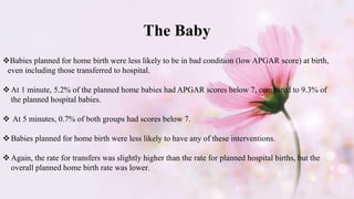 The Baby
Babies planned for home birth were less likely to be in bad condition (low APGAR score) at birth,
even including those transferred to hospital.
At 1 minute, 5.2% of the planned home babies had APGAR scores below 7, compared to 9.3% of
the planned hospital babies.
 At 5 minutes, 0.7% of both groups had scores below 7.
Babies planned for home birth were less likely to have any of these interventions.
Again, the rate for transfers was slightly higher than the rate for planned hospital births, but the
overall planned home birth rate was lower.
 