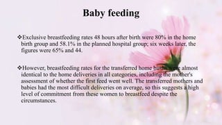Baby feeding
Exclusive breastfeeding rates 48 hours after birth were 80% in the home
birth group and 58.1% in the planned hospital group; six weeks later, the
figures were 65% and 44.
However, breastfeeding rates for the transferred home births were almost
identical to the home deliveries in all categories, including the mother's
assessment of whether the first feed went well. The transferred mothers and
babies had the most difficult deliveries on average, so this suggests a high
level of commitment from these women to breastfeed despite the
circumstances.
 