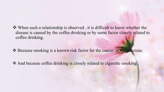  When such a relationship is observed , it is difficult to know whether the
disease is caused by the coffee drinking or by some factor closely related to
coffee drinking.
 Because smoking is a known risk factor for the cancer of the pancreas.
 And because coffee drinking is closely related to cigarette smoking .
 
