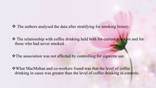  The authors analysed the data after stratifying for smoking history.
 The relationship with coffee drinking held both for current smokers and for
those who had never smoked .
The association was not affected by controlling for cigarette use.
What MacMohan and co-workers found was that the level of coffee
drinking in cases was greater than the level of coffee drinking in controls.
 