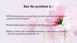 But the problem is :
Which physicians are most likely to admit patients with cancer of
pancreas to the hospital ?
Gastroenterologists are often the admitting physicians.
Many of there other hospitalized patients ( who served as controls )
also have gastrointestinal problems.
 