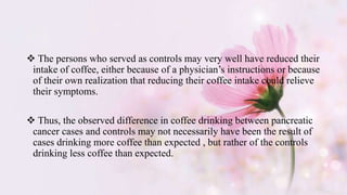  The persons who served as controls may very well have reduced their
intake of coffee, either because of a physician’s instructions or because
of their own realization that reducing their coffee intake could relieve
their symptoms.
 Thus, the observed difference in coffee drinking between pancreatic
cancer cases and controls may not necessarily have been the result of
cases drinking more coffee than expected , but rather of the controls
drinking less coffee than expected.
 