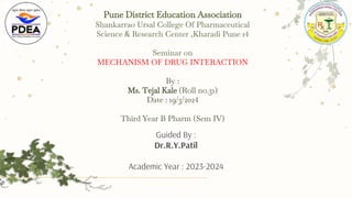 Pune District Education Association
Shankarrao Ursal College Of Pharmaceutical
Science & Research Center ,Kharadi Pune 14
Seminar on
MECHANISM OF DRUG INTERACTION
By :
Ms. Tejal Kale (Roll no.31)
Date : 19/3/2024
Third Year B Pharm (Sem IV)
Guided By :
Dr.R.Y.Patil
Academic Year : 2023-2024
 