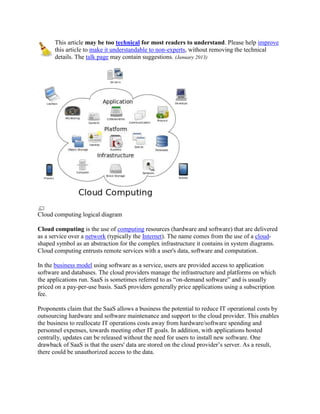 This article may be too technical for most readers to understand. Please help improve
      this article to make it understandable to non-experts, without removing the technical
      details. The talk page may contain suggestions. (January 2013)




Cloud computing logical diagram

Cloud computing is the use of computing resources (hardware and software) that are delivered
as a service over a network (typically the Internet). The name comes from the use of a cloud-
shaped symbol as an abstraction for the complex infrastructure it contains in system diagrams.
Cloud computing entrusts remote services with a user's data, software and computation.

In the business model using software as a service, users are provided access to application
software and databases. The cloud providers manage the infrastructure and platforms on which
the applications run. SaaS is sometimes referred to as ―on-demand software‖ and is usually
priced on a pay-per-use basis. SaaS providers generally price applications using a subscription
fee.

Proponents claim that the SaaS allows a business the potential to reduce IT operational costs by
outsourcing hardware and software maintenance and support to the cloud provider. This enables
the business to reallocate IT operations costs away from hardware/software spending and
personnel expenses, towards meeting other IT goals. In addition, with applications hosted
centrally, updates can be released without the need for users to install new software. One
drawback of SaaS is that the users' data are stored on the cloud provider’s server. As a result,
there could be unauthorized access to the data.
 