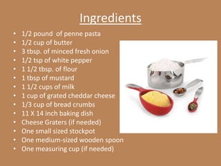 Ingredients
•   1/2 pound of penne pasta
•   1/2 cup of butter
•   3 tbsp. of minced fresh onion
•   1/2 tsp of white pepper
•   1 1/2 tbsp. of flour
•   1 tbsp of mustard
•   1 1/2 cups of milk
•   1 cup of grated cheddar cheese
•   1/3 cup of bread crumbs
•   11 X 14 inch baking dish
•   Cheese Graters (if needed)
•   One small sized stockpot
•   One medium-sized wooden spoon
•   One measuring cup (if needed)
 