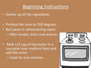 Beginning Instructions
• Gather up all the ingredients

• Preheat the oven to 350 degrees.
• Boil pasta in salted boiling water.
   – After tender, drain and reserve.

• Melt 1/3 cup of the butter in a
  saucepan over medium heat and
  add the onion.
   – Cook for two minutes.
 