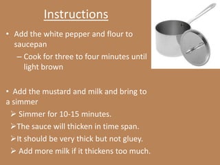 Instructions
• Add the white pepper and flour to
  saucepan
   – Cook for three to four minutes until
     light brown

• Add the mustard and milk and bring to
a simmer
  Simmer for 10-15 minutes.
 The sauce will thicken in time span.
 It should be very thick but not gluey.
  Add more milk if it thickens too much.
 