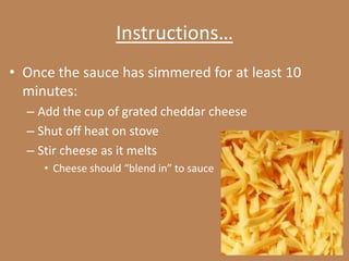 Instructions…
• Once the sauce has simmered for at least 10
  minutes:
  – Add the cup of grated cheddar cheese
  – Shut off heat on stove
  – Stir cheese as it melts
     • Cheese should “blend in” to sauce
 