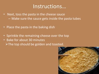 Instructions…
• Next, toss the pasta in the cheese sauce
   – Make sure the sauce gets inside the pasta tubes

• Place the pasta in the baking dish

• Sprinkle the remaining cheese over the top
• Bake for about 30 minutes
 The top should be golden and toasted.
 
