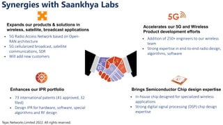 Tejas Networks Limited 2022. All rights reserved.
Synergies with Saankhya Labs
Expands our products & solutions in
wireless, satellite, broadcast applications
 5G Radio Access Network based on Open-
RAN architecture
 5G cellularized broadcast, satellite
communications, SDR
 Will add new customers
Enhances our IPR portfolio
 73 international patents (41 approved, 32
filed)
 Design IPR for hardware, software, special
algorithms and RF design
Accelerates our 5G and Wireless
Product development efforts
 Addition of 250+ engineers to our wireless
team
 Strong expertise in end-to-end radio design,
algorithms, software
Brings Semiconductor Chip design expertise
 In-house chip designed for specialized wireless
applications
 Strong digital signal processing (DSP) chip design
expertise
5G
 