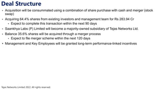 Tejas Networks Limited 2022. All rights reserved.
Deal Structure
• Acquisition will be consummated using a combination of share purchase with cash and merger (stock
swap)
• Acquiring 64.4% shares from existing investors and management team for Rs 283.94 Cr
• Expect to complete this transaction within the next 90 days
• Saankhya Labs (P) Limited will become a majority-owned subsidiary of Tejas Networks Ltd.
• Balance 35.6% shares will be acquired through a merger process
• Expect to file merger scheme within the next 120 days
• Management and Key Employees will be granted long-term performance-linked incentives
 