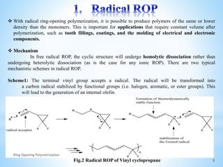  With radical ring-opening polymerization, it is possible to produce polymers of the same or lower
density than the monomers. This is important for applications that require constant volume after
polymerization, such as tooth fillings, coatings, and the molding of electrical and electronic
components.
 Mechanism
In free radical ROP, the cyclic structure will undergo homolytic dissociation rather than
undergoing heterolytic dissociation (as is the case for any ionic ROP). There are two typical
mechanistic schemes in radical ROP.
Scheme1: The terminal vinyl group accepts a radical. The radical will be transformed into
a carbon radical stabilized by functional groups (i.e. halogen, aromatic, or ester groups). This
will lead to the generation of an internal olefin.
Fig.2 Radical ROP of Vinyl cyclopropane 8
Ring Opening Polymerization
 