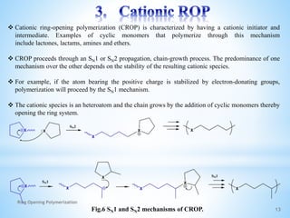 13
 Cationic ring-opening polymerization (CROP) is characterized by having a cationic initiator and
intermediate. Examples of cyclic monomers that polymerize through this mechanism
include lactones, lactams, amines and ethers.
 CROP proceeds through an SN1 or SN2 propagation, chain-growth process. The predominance of one
mechanism over the other depends on the stability of the resulting cationic species.
 For example, if the atom bearing the positive charge is stabilized by electron-donating groups,
polymerization will proceed by the SN1 mechanism.
 The cationic species is an heteroatom and the chain grows by the addition of cyclic monomers thereby
opening the ring system.
Fig.6 SN1 and SN2 mechanisms of CROP.
Ring Opening Polymerization
 