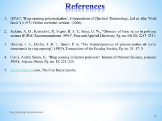 16
1. IUPAC, "Ring-opening polymerization“, Compendium of Chemical Terminology, 2nd ed. (the "Gold
Book") (1997). Online corrected version: (2006).
2. Jenkins, A. D.; Kratochvíl, P.; Stepto, R. F. T.; Suter, U. W., "Glossary of basic terms in polymer
science (IUPAC Recommendations 1996)". Pure and Applied Chemistry. Pg. no. 68(12): 2287–2311.
3. Dainton, F. S.; Devlin, T. R. E.; Small, P. A, "The thermodynamics of polymerization of cyclic
compounds by ring opening“, (1955), Transactions of the Faraday Society, Pg. no. 51: 1710.
4. Conix, André; Smets, G., "Ring opening in lactam polymers". Journal of Polymer Science, (January
1955), Science Direct, Pg. no. 15: 221–229.
5. www.wikipedia.com, The Free Encyclopedia.
Ring Opening Polymerization
 