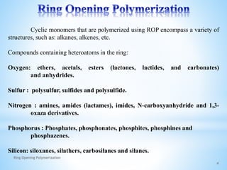 Cyclic monomers that are polymerized using ROP encompass a variety of
structures, such as: alkanes, alkenes, etc.
Compounds containing heteroatoms in the ring:
Oxygen: ethers, acetals, esters (lactones, lactides, and carbonates)
and anhydrides.
Sulfur : polysulfur, sulfides and polysulfide.
Nitrogen : amines, amides (lactames), imides, N-carboxyanhydride and 1,3-
oxaza derivatives.
Phosphorus : Phosphates, phosphonates, phosphites, phosphines and
phosphazenes.
Silicon: siloxanes, silathers, carbosilanes and silanes.
4
Ring Opening Polymerization
 