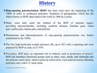 Ring-opening polymerization (ROP) has been used since the beginning of the
1900s in order to synthesize polymers. Synthesis of polypeptides which has the
oldest history of ROP, dates back to the work in 1906 by Leuchs.
Many years later came the method of the ROP of anhydro sugars,
providing polysaccharides, including synthetic dextran, Xanthan gum, welan
gum, gellan gum, diutan gum, and pullulan.
Mechanisms and thermodynamics of ring-opening polymerization was further
established in the 1950s.
The first high-molecular weight polymers (Mn up to 105) with a repeating unit were
prepared by ROP as early as in 1976.
Nowadays, ROP plays an important role in industry such as production of nylon-6.
ROP can introduce functional groups such as ether, ester, amide, and carbonate into
the polymer main chain, which cannot be achieved by vinyl polymerization affording
polymers only with C-C main chain.
5
Ring Opening Polymerization
 