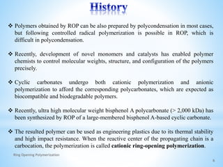  Polymers obtained by ROP can be also prepared by polycondensation in most cases,
but following controlled radical polymerization is possible in ROP, which is
difficult in polycondensation.
 Recently, development of novel monomers and catalysts has enabled polymer
chemists to control molecular weights, structure, and configuration of the polymers
precisely.
 Cyclic carbonates undergo both cationic polymerization and anionic
polymerization to afford the corresponding polycarbonates, which are expected as
biocompatible and biodegradable polymers.
 Recently, ultra high molecular weight bisphenol A polycarbonate (> 2,000 kDa) has
been synthesized by ROP of a large-membered bisphenol A-based cyclic carbonate.
 The resulted polymer can be used as engineering plastics due to its thermal stability
and high impact resistance. When the reactive center of the propagating chain is a
carbocation, the polymerization is called cationic ring-opening polymerization.
6
Ring Opening Polymerization
 