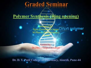 Polymer Synthesis (Ring opening)
Graded Seminar
Submitted By-
Tejas Chandrakant Jagtap
M.Pharm (Pharamceutics)
1st Sem
Guided by-
Dr.(Mrs.) Shilpa Chaudhari
Dr. D. Y. Patil College of Pharmacy, Akurdi, Pune-44
 