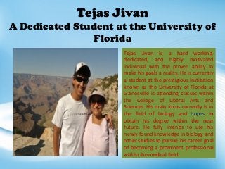 Tejas Jivan
A Dedicated Student at the University of
Florida
Tejas Jivan is a hard working,
dedicated, and highly motivated
individual with the proven ability to
make his goals a reality. He is currently
a student at the prestigious institution
known as the University of Florida at
Gainesville is attending classes within
the College of Liberal Arts and
Sciences. His main focus currently is in
the field of biology and hopes to
obtain his degree within the near
future. He fully intends to use his
newly found knowledge in biology and
other studies to pursue his career goal
of becoming a prominent professional
within the medical field.
 