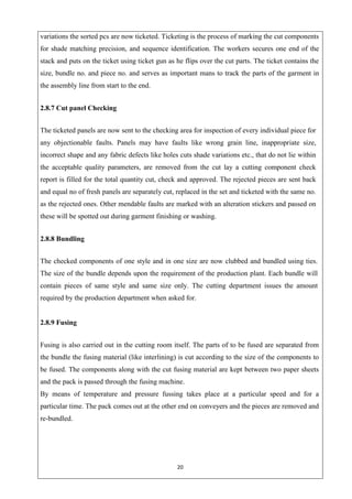 20
variations the sorted pcs are now ticketed. Ticketing is the process of marking the cut components
for shade matching precision, and sequence identification. The workers secures one end of the
stack and puts on the ticket using ticket gun as he flips over the cut parts. The ticket contains the
size, bundle no. and piece no. and serves as important mans to track the parts of the garment in
the assembly line from start to the end.
2.8.7 Cut panel Checking
The ticketed panels are now sent to the checking area for inspection of every individual piece for
any objectionable faults. Panels may have faults like wrong grain line, inappropriate size,
incorrect shape and any fabric defects like holes cuts shade variations etc., that do not lie within
the acceptable quality parameters, are removed from the cut lay a cutting component check
report is filled for the total quantity cut, check and approved. The rejected pieces are sent back
and equal no of fresh panels are separately cut, replaced in the set and ticketed with the same no.
as the rejected ones. Other mendable faults are marked with an alteration stickers and passed on
these will be spotted out during garment finishing or washing.
2.8.8 Bundling
The checked components of one style and in one size are now clubbed and bundled using ties.
The size of the bundle depends upon the requirement of the production plant. Each bundle will
contain pieces of same style and same size only. The cutting department issues the amount
required by the production department when asked for.
2.8.9 Fusing
Fusing is also carried out in the cutting room itself. The parts of to be fused are separated from
the bundle the fusing material (like interlining) is cut according to the size of the components to
be fused. The components along with the cut fusing material are kept between two paper sheets
and the pack is passed through the fusing machine.
By means of temperature and pressure fussing takes place at a particular speed and for a
particular time. The pack comes out at the other end on conveyers and the pieces are removed and
re-bundled.
 
