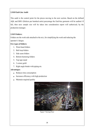 28
2.10.8 End-Line Audit
This audit is the control point for the pieces moving to the next section. Based on the defined
AQL and DHU (Defects per hundred units) percentage the End-line garments will be audited. If
fail, then next sample size will be taken into consideration report will authorized, by the
production manager.
2.10.9 Folders:
Folders are the work aids attached to the m/c, for simplifying the work and reducing the
operator’s fatigue.
Few types of folders:
1. Waist band folders
2. Belt loop folders
3. Side seam folders
4. Bottom hemming folders
5. Top tape stand
6. 3 corner guild
7. Right angle binder with piping etc.
Advantages:
Reduces time consumption
Increases efficiency with high production
Maintain required quality
Figure 7 Sewing Floor
 