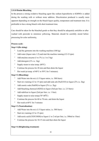 32
2.11.8 Denim Bleaching
In the process a strong oxidative bleaching agent like sodium hypochlorite or KMNO4 is added
during the washing with or without stone addition. Discoloration produced is usually more
apparent depending on strength on the bleach liquor quality, temperature and treatment time. It is
preferable to have strong bleach with short treatment time.
Care should be taken for the bleached goods so that they should be adequately antichlor or after
washed with peroxide to minimize yellowing. Materials should be carefully stored before
processing for color uniformity,
Process cycle:
Step # 1(De sizing)

Load the garments into the washing machine (100 kg)

Add water (liquor ratio 1:5) and start the machine running (12-15 rpm)

Add amylase enzyme (1 to 3% i.e.1 to 3 kg)

Add detergent (1% i.e. 1kg)

Supply steam to raise temp. (60°C)

Continue the process for 20 min and then drain the liquor

Hot wash (at temp. of 40°C to 50°C for 5 minutes).
Step # 2 (Bleaching)

Add Water into the m/c (1:5 liquor ratios, i.e. 500 liters)

Start m/c running (12 to 15 rpm) and add soda ash (Na2CO3) to liquor (2% i.e. 2kg)

Add caustic soda (NaOH) to liquor (2% i.e. 2kg)

Add bleaching chemical (H2O2) to liquor (5ml per liter, i.e. 2.5 liters)

Add stabilizer to liquor (2ml per liter, i.e. 1 liter)

Supply steam to raise temp.(70°-800
C)

Continue the process for 60 to 70 min. and drain the liquor

Hot wash at 60°C for 5 minutes
Step # 3 (Neutralization)

Add Water into the m/c (1:5 liquor ratios, i.e. 500 liters)

Start m/c running (12 to 15 rpm)

Add acetic acid (CH3COOH) to liquor (1 to 2 ml per liter, i.e. 500ml to 1liter)

Continue the process for 10-15 min and then drain the liquor

Step # 4 (Brightening treatment)
 