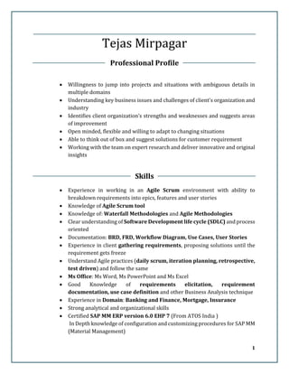 1
Tejas Mirpagar
Professional Profile
 Willingness to jump into projects and situations with ambiguous details in
multiple domains
 Understanding key business issues and challenges of client's organization and
industry
 Identifies client organization’s strengths and weaknesses and suggests areas
of improvement
 Open minded, flexible and willing to adapt to changing situations
 Able to think out of box and suggest solutions for customer requirement
 Working with the team on expert research and deliver innovative and original
insights
Skills
 Experience in working in an Agile Scrum environment with ability to
breakdown requirements into epics, features and user stories
 Knowledge of Agile Scrum tool
 Knowledge of: Waterfall Methodologies and Agile Methodologies
 Clear understanding of Software Development life cycle (SDLC) and process
oriented
 Documentation: BRD, FRD, Workflow Diagram, Use Cases, User Stories
 Experience in client gathering requirements, proposing solutions until the
requirement gets freeze
 Understand Agile practices (daily scrum, iteration planning, retrospective,
test driven) and follow the same
 Ms Office: Ms Word, Ms PowerPoint and Ms Excel
 Good Knowledge of requirements elicitation, requirement
documentation, use case definition and other Business Analysis technique
 Experience in Domain: Banking and Finance, Mortgage, Insurance
 Strong analytical and organizational skills
 Certified SAP MM ERP version 6.0 EHP 7 (From ATOS India )
In Depth knowledge of configuration and customizing procedures for SAP MM
(Material Management)
 
