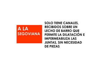 A LA  SEGOVIANA SOLO TIENE CANALES, RECIBIDOS SOBRE UN LECHO DE BARRO QUE PERMITE LA DILATACIÓN E IMPERMEABILIZA LAS JUNTAS, SIN NECESIDAD DE PIEZAS  