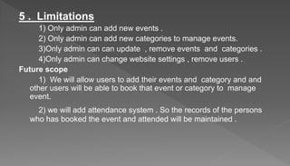 5 . Limitations
1) Only admin can add new events .
2) Only admin can add new categories to manage events.
3)Only admin can can update , remove events and categories .
4)Only admin can change website settings , remove users .
Future scope
1) We will allow users to add their events and category and and
other users will be able to book that event or category to manage
event.
2) we will add attendance system . So the records of the persons
who has booked the event and attended will be maintained .
 