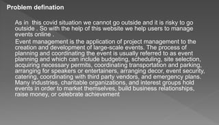 Problem defination
As in this covid situation we cannot go outside and it is risky to go
outside . So with the help of this website we help users to manage
events online .
Event management is the application of project management to the
creation and development of large-scale events. The process of
planning and coordinating the event is usually referred to as event
planning and which can include budgeting, scheduling, site selection,
acquiring necessary permits, coordinating transportation and parking,
arranging for speakers or entertainers, arranging decor, event security,
catering, coordinating with third party vendors, and emergency plans.
Many industries, charitable organizations, and interest groups hold
events in order to market themselves, build business relationships,
raise money, or celebrate achievement
 