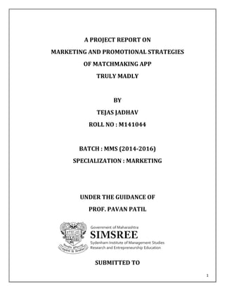 1
A PROJECT REPORT ON
MARKETING AND PROMOTIONAL STRATEGIES
OF MATCHMAKING APP
TRULY MADLY
BY
TEJAS JADHAV
ROLL NO : M141044
BATCH : MMS (2014-2016)
SPECIALIZATION : MARKETING
UNDER THE GUIDANCE OF
PROF. PAVAN PATIL
SUBMITTED TO
 