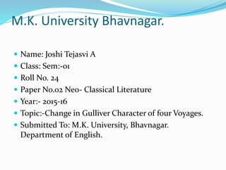 M.K. University Bhavnagar.
 Name: Joshi Tejasvi A
 Class: Sem:-01
 Roll No. 24
 Paper No.02 Neo- Classical Literature
 Year:- 2015-16
 Topic:-Change in Gulliver Character of four Voyages.
 Submitted To: M.K. University, Bhavnagar.
Department of English.
 