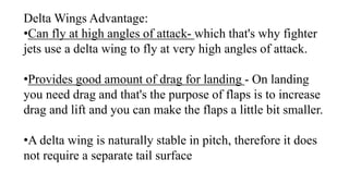 Delta Wings Advantage:
•Can fly at high angles of attack- which that's why fighter
jets use a delta wing to fly at very high angles of attack.
•Provides good amount of drag for landing - On landing
you need drag and that's the purpose of flaps is to increase
drag and lift and you can make the flaps a little bit smaller.
•A delta wing is naturally stable in pitch, therefore it does
not require a separate tail surface
 