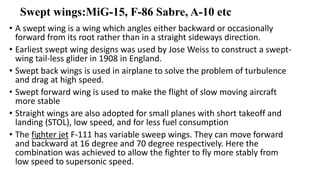 Swept wings:MiG-15, F-86 Sabre, A-10 etc
• A swept wing is a wing which angles either backward or occasionally
forward from its root rather than in a straight sideways direction.
• Earliest swept wing designs was used by Jose Weiss to construct a swept-
wing tail-less glider in 1908 in England.
• Swept back wings is used in airplane to solve the problem of turbulence
and drag at high speed.
• Swept forward wing is used to make the flight of slow moving aircraft
more stable
• Straight wings are also adopted for small planes with short takeoff and
landing (STOL), low speed, and for less fuel consumption
• The fighter jet F-111 has variable sweep wings. They can move forward
and backward at 16 degree and 70 degree respectively. Here the
combination was achieved to allow the fighter to fly more stably from
low speed to supersonic speed.
 