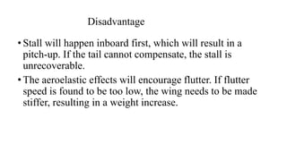 Disadvantage
• Stall will happen inboard first, which will result in a
pitch-up. If the tail cannot compensate, the stall is
unrecoverable.
• The aeroelastic effects will encourage flutter. If flutter
speed is found to be too low, the wing needs to be made
stiffer, resulting in a weight increase.
 