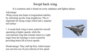 Swept back wing
Advantage:
•Wing sweep also helps in longitudinal stability
by stretching out the wing lengthwise. This is
important for flying wings which lack a separate
tail surface
• A swept back wing is more suited for aircraft
operating at higher speeds, while the
conventional wing that extends closer to a right
angle from the fuselage is more suited for
providing better lift at lower speeds.
Disadvantage: They stall tip-first, which means
you can lose use of your ailerons at low speed
It is common and is found on every airplanes and fighter planes
 
