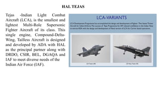 Tejas -Indian Light Combat
Aircraft (LCA), is the smallest and
lightest Multi-Role Supersonic
Fighter Aircraft of its class. This
single engine, Compound-Delta-
Wing, Tailless Aircraft is designed
and developed by ADA with HAL
as the principal partner along with
DRDO, CSIR, BEL, DGAQA and
IAF to meet diverse needs of the
Indian Air Force (IAF).
HAL TEJAS
 