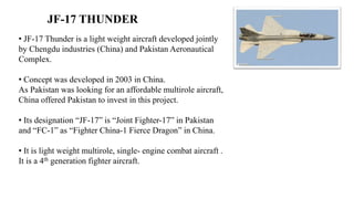 JF-17 THUNDER
• JF-17 Thunder is a light weight aircraft developed jointly
by Chengdu industries (China) and Pakistan Aeronautical
Complex.
• Concept was developed in 2003 in China.
As Pakistan was looking for an affordable multirole aircraft,
China offered Pakistan to invest in this project.
• Its designation “JF-17” is “Joint Fighter-17” in Pakistan
and “FC-1” as “Fighter China-1 Fierce Dragon” in China.
• It is light weight multirole, single- engine combat aircraft .
It is a 4th generation fighter aircraft.
 