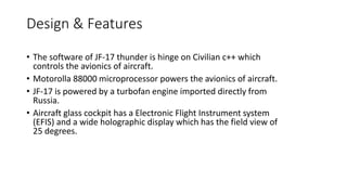 Design & Features
• The software of JF-17 thunder is hinge on Civilian c++ which
controls the avionics of aircraft.
• Motorolla 88000 microprocessor powers the avionics of aircraft.
• JF-17 is powered by a turbofan engine imported directly from
Russia.
• Aircraft glass cockpit has a Electronic Flight Instrument system
(EFIS) and a wide holographic display which has the field view of
25 degrees.
 
