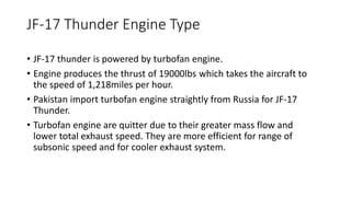 JF-17 Thunder Engine Type
• JF-17 thunder is powered by turbofan engine.
• Engine produces the thrust of 19000lbs which takes the aircraft to
the speed of 1,218miles per hour.
• Pakistan import turbofan engine straightly from Russia for JF-17
Thunder.
• Turbofan engine are quitter due to their greater mass flow and
lower total exhaust speed. They are more efficient for range of
subsonic speed and for cooler exhaust system.
 