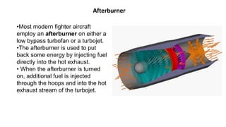 Afterburner
•Most modern fighter aircraft
employ an afterburner on either a
low bypass turbofan or a turbojet.
•The afterburner is used to put
back some energy by injecting fuel
directly into the hot exhaust.
• When the afterburner is turned
on, additional fuel is injected
through the hoops and into the hot
exhaust stream of the turbojet.
 