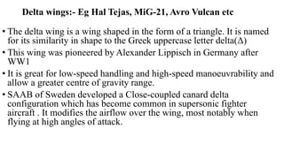 Delta wings:- Eg Hal Tejas, MiG-21, Avro Vulcan etc
• The delta wing is a wing shaped in the form of a triangle. It is named
for its similarity in shape to the Greek uppercase letter delta(Δ)
• This wing was pioneered by Alexander Lippisch in Germany after
WW1
• It is great for low-speed handling and high-speed manoeuvrability and
allow a greater centre of gravity range.
• SAAB of Sweden developed a Close-coupled canard delta
configuration which has become common in supersonic fighter
aircraft . It modifies the airflow over the wing, most notably when
flying at high angles of attack.
 