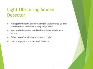 Light Obscuring Smoke
Detector
 A projected beam can use a single light source to and
photo sensor to detect a very large area
 Most such detectors use IR-LED or laser diode as a
sensor
 Detection of smoke by attenuated light
 Uses a separate emitter and detector
 