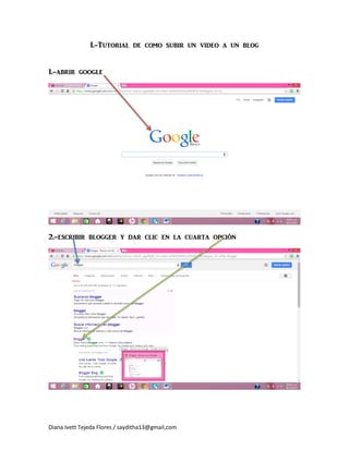 Diana Ivett Tejeda Flores / sayditha13@gmail,com 
I.-Tutorial de como subir un video a un blog 
1.-abrir google 
2.-escribir blogger y dar clic en la cuarta opción 
 