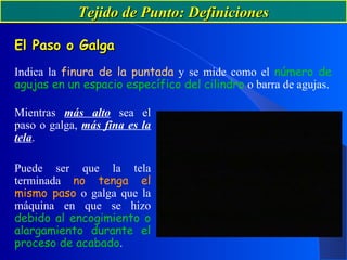 Tejido de Punto: DefinicionesTejido de Punto: Definiciones
El Paso o GalgaEl Paso o Galga
Indica la finura de la puntada y se mide como el número de
agujas en un espacio específico del cilindro o barra de agujas.
Mientras más alto sea el
paso o galga, más fina es la
tela.
Puede ser que la tela
terminada no tenga el
mismo paso o galga que la
máquina en que se hizo
debido al encogimiento o
alargamiento durante el
proceso de acabado.
 