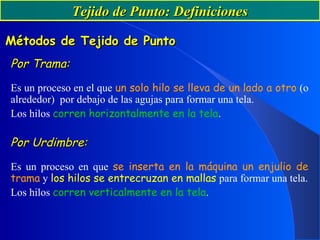 Tejido de Punto: DefinicionesTejido de Punto: Definiciones
Por Trama:Por Trama:
Es un proceso en el que un solo hilo se lleva de un lado a otro (o
alrededor) por debajo de las agujas para formar una tela.
Los hilos corren horizontalmente en la tela.
Por Urdimbre:Por Urdimbre:
Es un proceso en que se inserta en la máquina un enjulio de
trama y los hilos se entrecruzan en mallas para formar una tela.
Los hilos corren verticalmente en la tela.
Métodos de Tejido de PuntoMétodos de Tejido de Punto
 
