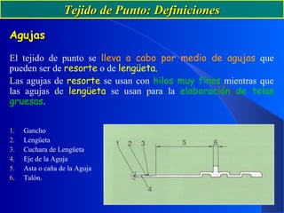 Tejido de Punto: DefinicionesTejido de Punto: Definiciones
AgujasAgujas
El tejido de punto se lleva a cabo por medio de agujas que
pueden ser de resorte o de lengüeta.
Las agujas de resorte se usan con hilos muy finos mientras que
las agujas de lengüeta se usan para la elaboración de telas
gruesas.
1. Gancho
2. Lengüeta
3. Cuchara de Lengüeta
4. Eje de la Aguja
5. Asta o caña de la Aguja
6. Talón.
 
