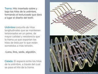 Urdimbre:conjunto de hilos
longitudinales que se mantienen
tensionados en un peine, de
mayor calidad y resistencia que
la trama ya que soportan los
hilos de ésta por lo que están
sometidos a más tensión.

!
-Lana, lino, seda, algodón.
Calada: El espacio entre los hilos
de la urdimbre, a través del cual
se pasa el hilo de la trama.
Trama: Hilo insertado sobre y
bajo los hilos de la urdimbre,
formando el texturizado que dará
a lugar el diseño del textil.
© Sepúlveda Abundis Mayahuel Agosto 2014
 
