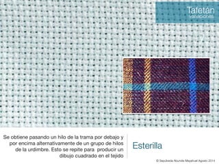 Esterilla
Se obtiene pasando un hilo de la trama por debajo y
por encima alternativamente de un grupo de hilos
de la urdimbre. Esto se repite para producir un
dibujo cuadrado en el tejido
Tafetán
variaciones
© Sepúlveda Abundis Mayahuel Agosto 2014
 